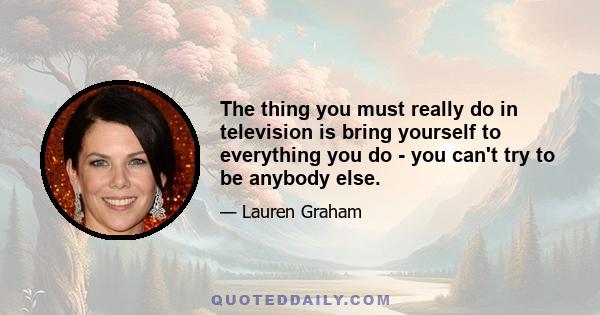 The thing you must really do in television is bring yourself to everything you do - you can't try to be anybody else.