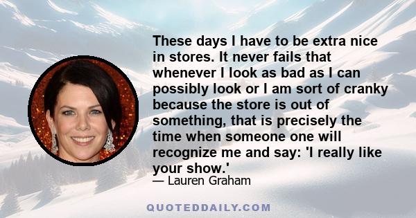 These days I have to be extra nice in stores. It never fails that whenever I look as bad as I can possibly look or I am sort of cranky because the store is out of something, that is precisely the time when someone one