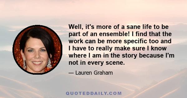 Well, it's more of a sane life to be part of an ensemble! I find that the work can be more specific too and I have to really make sure I know where I am in the story because I'm not in every scene.