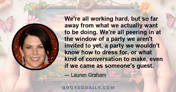 We're all working hard, but so far away from what we actually want to be doing. We're all peering in at the window of a party we aren't invited to yet, a party we wouldn't know how to dress for, or what kind of