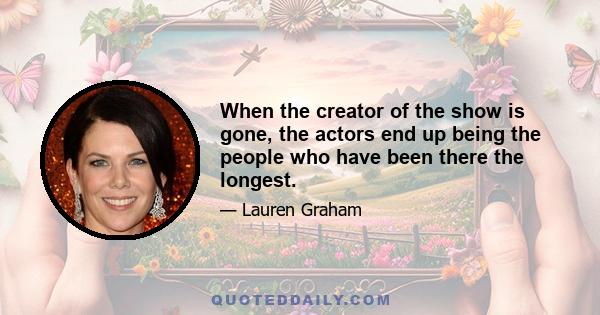 When the creator of the show is gone, the actors end up being the people who have been there the longest.