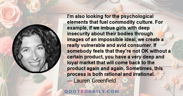 I'm also looking for the psychological elements that fuel commodity culture. For example, if we imbue girls with deep insecurity about their bodies through images of an impossible ideal, we create a really vulnerable