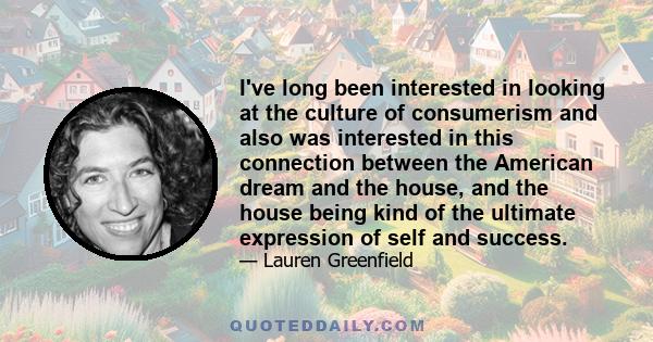 I've long been interested in looking at the culture of consumerism and also was interested in this connection between the American dream and the house, and the house being kind of the ultimate expression of self and