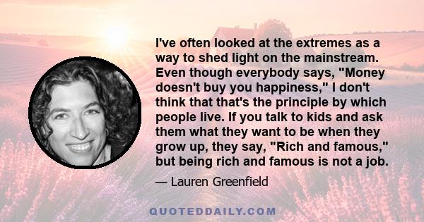 I've often looked at the extremes as a way to shed light on the mainstream. Even though everybody says, Money doesn't buy you happiness, I don't think that that's the principle by which people live. If you talk to kids