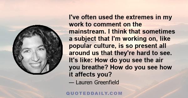 I've often used the extremes in my work to comment on the mainstream. I think that sometimes a subject that I'm working on, like popular culture, is so present all around us that they're hard to see. It's like: How do