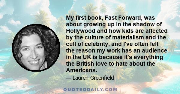 My first book, Fast Forward, was about growing up in the shadow of Hollywood and how kids are affected by the culture of materialism and the cult of celebrity, and I've often felt the reason my work has an audience in