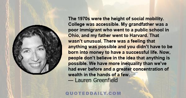 The 1970s were the height of social mobility. College was accessible. My grandfather was a poor immigrant who went to a public school in Ohio, and my father went to Harvard. That wasn't unusual. There was a feeling that 