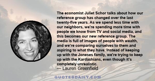 The economist Juliet Schor talks about how our reference group has changed over the last twenty-five years. As we spend less time with our neighbors, we're spending more time with people we know from TV and social