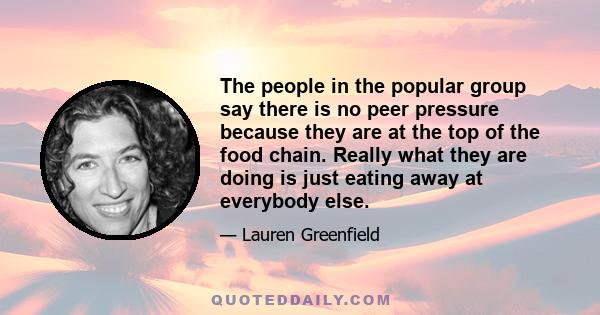 The people in the popular group say there is no peer pressure because they are at the top of the food chain. Really what they are doing is just eating away at everybody else.