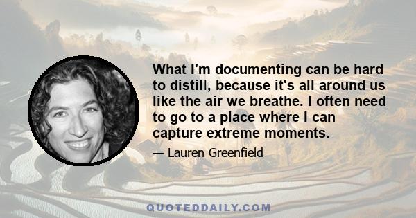 What I'm documenting can be hard to distill, because it's all around us like the air we breathe. I often need to go to a place where I can capture extreme moments.