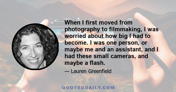 When I first moved from photography to filmmaking, I was worried about how big I had to become. I was one person, or maybe me and an assistant, and I had these small cameras, and maybe a flash.