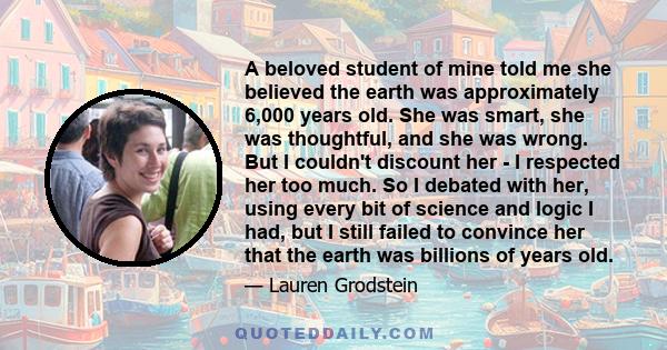 A beloved student of mine told me she believed the earth was approximately 6,000 years old. She was smart, she was thoughtful, and she was wrong. But I couldn't discount her - I respected her too much. So I debated with 