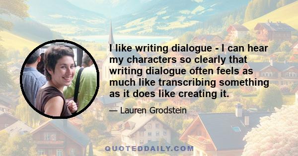 I like writing dialogue - I can hear my characters so clearly that writing dialogue often feels as much like transcribing something as it does like creating it.