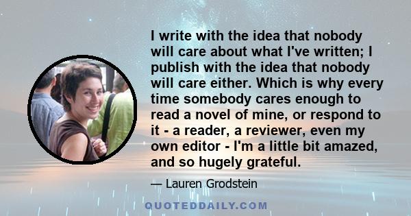 I write with the idea that nobody will care about what I've written; I publish with the idea that nobody will care either. Which is why every time somebody cares enough to read a novel of mine, or respond to it - a