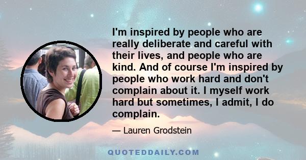 I'm inspired by people who are really deliberate and careful with their lives, and people who are kind. And of course I'm inspired by people who work hard and don't complain about it. I myself work hard but sometimes, I 