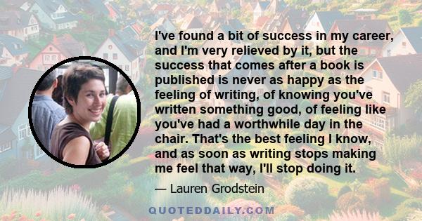 I've found a bit of success in my career, and I'm very relieved by it, but the success that comes after a book is published is never as happy as the feeling of writing, of knowing you've written something good, of