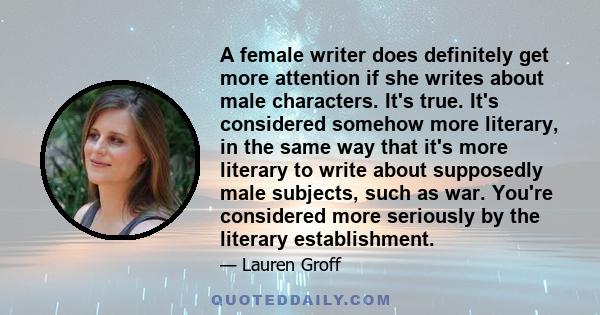 A female writer does definitely get more attention if she writes about male characters. It's true. It's considered somehow more literary, in the same way that it's more literary to write about supposedly male subjects,