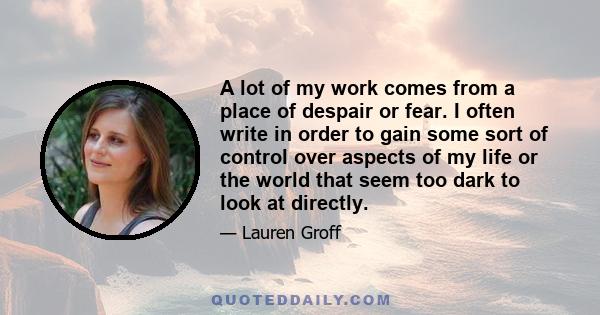 A lot of my work comes from a place of despair or fear. I often write in order to gain some sort of control over aspects of my life or the world that seem too dark to look at directly.