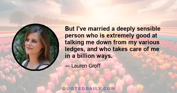 But I've married a deeply sensible person who is extremely good at talking me down from my various ledges, and who takes care of me in a billion ways.