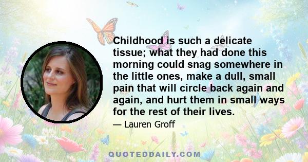 Childhood is such a delicate tissue; what they had done this morning could snag somewhere in the little ones, make a dull, small pain that will circle back again and again, and hurt them in small ways for the rest of