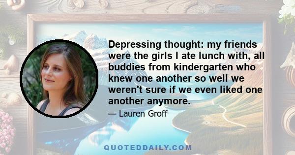 Depressing thought: my friends were the girls I ate lunch with, all buddies from kindergarten who knew one another so well we weren't sure if we even liked one another anymore.