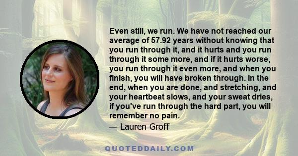 Even still, we run. We have not reached our average of 57.92 years without knowing that you run through it, and it hurts and you run through it some more, and if it hurts worse, you run through it even more, and when