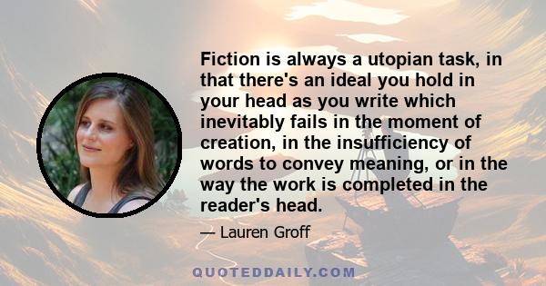 Fiction is always a utopian task, in that there's an ideal you hold in your head as you write which inevitably fails in the moment of creation, in the insufficiency of words to convey meaning, or in the way the work is