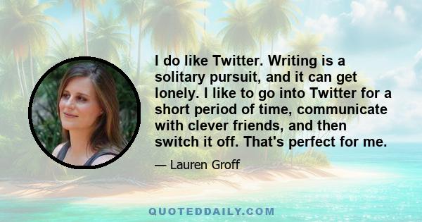 I do like Twitter. Writing is a solitary pursuit, and it can get lonely. I like to go into Twitter for a short period of time, communicate with clever friends, and then switch it off. That's perfect for me.