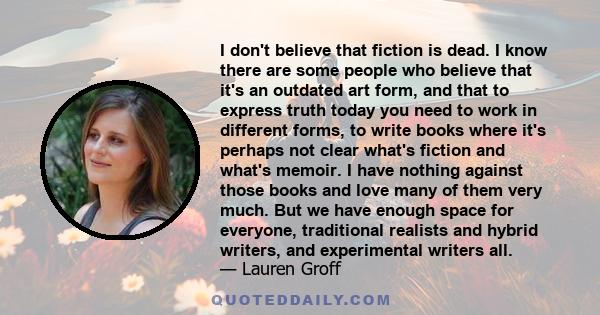 I don't believe that fiction is dead. I know there are some people who believe that it's an outdated art form, and that to express truth today you need to work in different forms, to write books where it's perhaps not