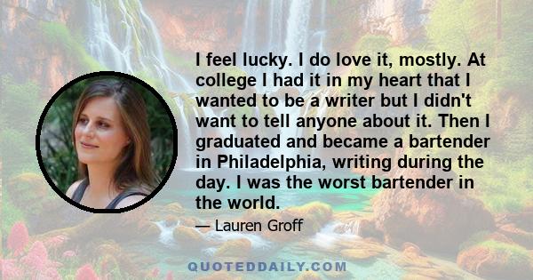 I feel lucky. I do love it, mostly. At college I had it in my heart that I wanted to be a writer but I didn't want to tell anyone about it. Then I graduated and became a bartender in Philadelphia, writing during the