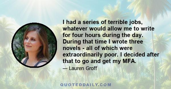 I had a series of terrible jobs, whatever would allow me to write for four hours during the day. During that time I wrote three novels - all of which were extraordinarily poor. I decided after that to go and get my MFA.