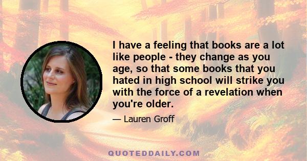 I have a feeling that books are a lot like people - they change as you age, so that some books that you hated in high school will strike you with the force of a revelation when you're older.