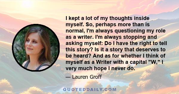 I kept a lot of my thoughts inside myself. So, perhaps more than is normal, I'm always questioning my role as a writer. I'm always stopping and asking myself: Do I have the right to tell this story? Is it a story that