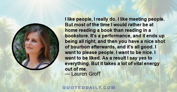 I like people, I really do. I like meeting people. But most of the time I would rather be at home reading a book than reading in a bookstore. It's a performance, and it ends up being all right, and then you have a nice