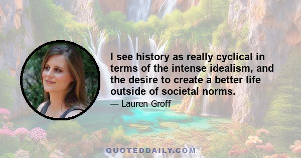 I see history as really cyclical in terms of the intense idealism, and the desire to create a better life outside of societal norms.