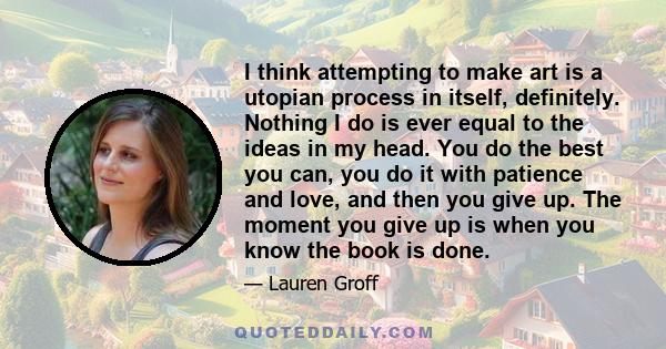 I think attempting to make art is a utopian process in itself, definitely. Nothing I do is ever equal to the ideas in my head. You do the best you can, you do it with patience and love, and then you give up. The moment