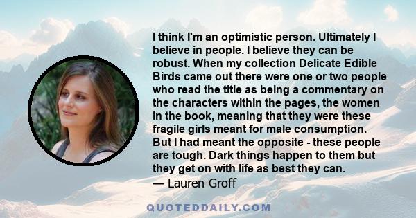 I think I'm an optimistic person. Ultimately I believe in people. I believe they can be robust. When my collection Delicate Edible Birds came out there were one or two people who read the title as being a commentary on