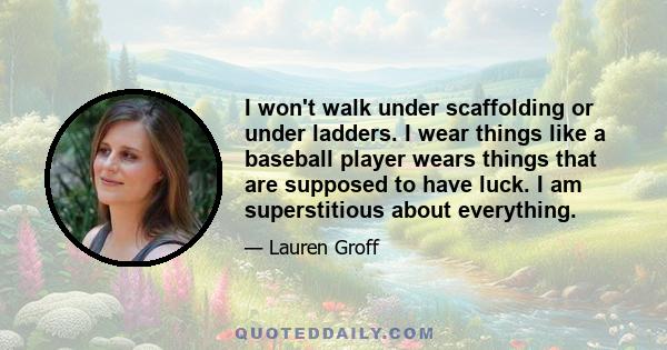 I won't walk under scaffolding or under ladders. I wear things like a baseball player wears things that are supposed to have luck. I am superstitious about everything.