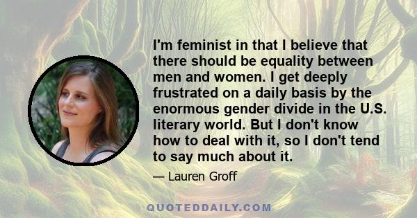 I'm feminist in that I believe that there should be equality between men and women. I get deeply frustrated on a daily basis by the enormous gender divide in the U.S. literary world. But I don't know how to deal with