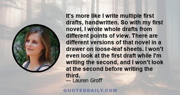 It's more like I write multiple first drafts, handwritten. So with my first novel, I wrote whole drafts from different points of view. There are different versions of that novel in a drawer on loose-leaf sheets. I won't 