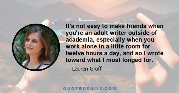 It's not easy to make friends when you're an adult writer outside of academia, especially when you work alone in a little room for twelve hours a day, and so I wrote toward what I most longed for.