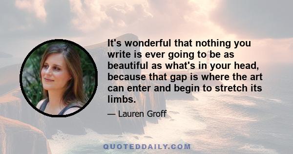 It's wonderful that nothing you write is ever going to be as beautiful as what's in your head, because that gap is where the art can enter and begin to stretch its limbs.