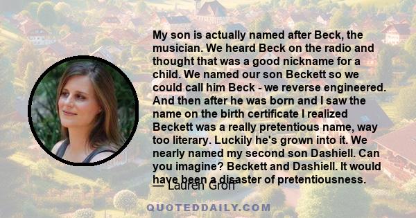 My son is actually named after Beck, the musician. We heard Beck on the radio and thought that was a good nickname for a child. We named our son Beckett so we could call him Beck - we reverse engineered. And then after