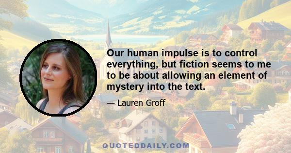 Our human impulse is to control everything, but fiction seems to me to be about allowing an element of mystery into the text.