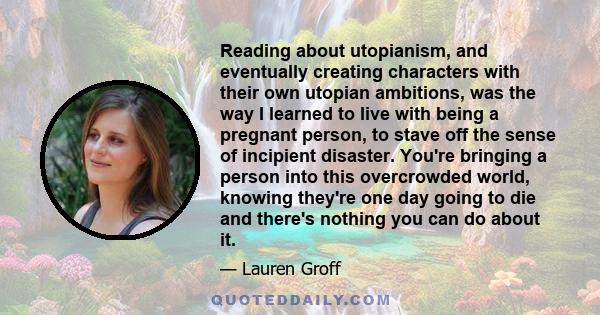 Reading about utopianism, and eventually creating characters with their own utopian ambitions, was the way I learned to live with being a pregnant person, to stave off the sense of incipient disaster. You're bringing a