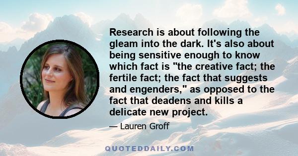 Research is about following the gleam into the dark. It's also about being sensitive enough to know which fact is the creative fact; the fertile fact; the fact that suggests and engenders, as opposed to the fact that