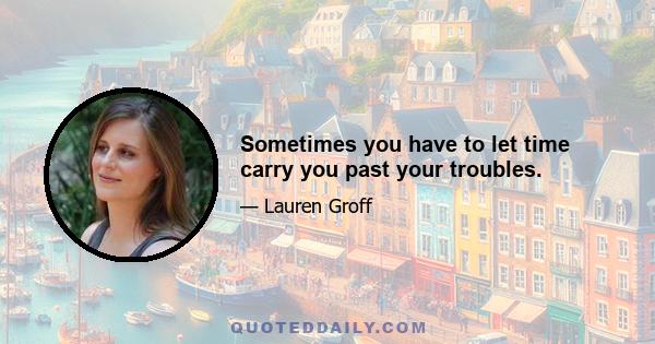 Sometimes you have to let time carry you past your troubles.