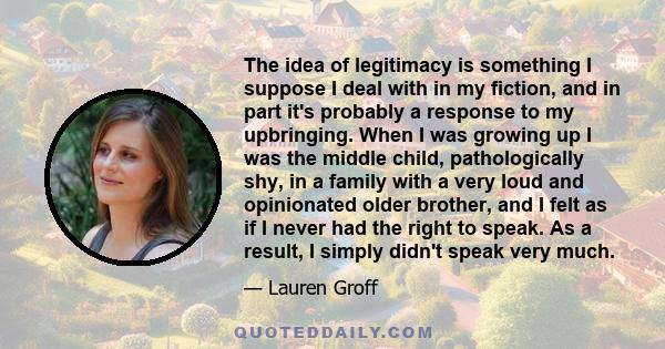 The idea of legitimacy is something I suppose I deal with in my fiction, and in part it's probably a response to my upbringing. When I was growing up I was the middle child, pathologically shy, in a family with a very