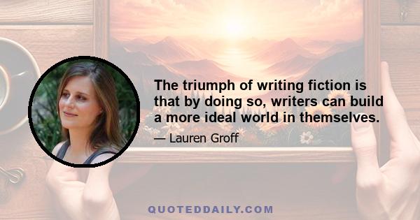 The triumph of writing fiction is that by doing so, writers can build a more ideal world in themselves.