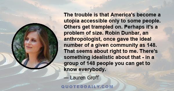 The trouble is that America's become a utopia accessible only to some people. Others get trampled on. Perhaps it's a problem of size. Robin Dunbar, an anthropologist, once gave the ideal number of a given community as